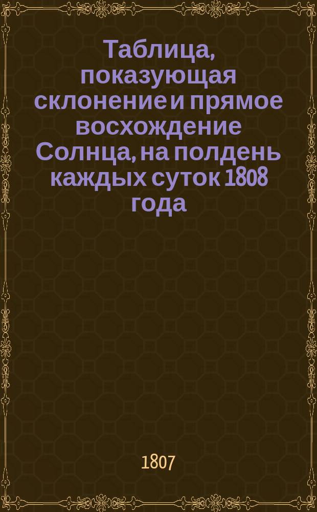Таблица, показующая склонение и прямое восхождение Солнца, на полдень каждых суток 1808 года, на С. Петербургском меридиане.