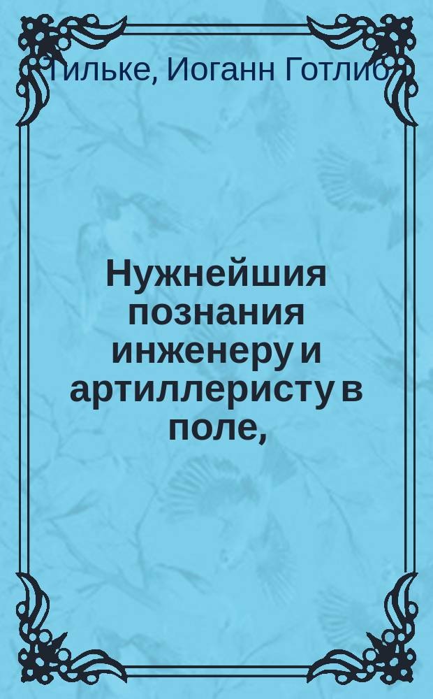 Нужнейшия познания инженеру и артиллеристу в поле, : Обработанныя для понятия и пользы других офицеров, дальных сведений в математике не имеющих. : В трех частях с 32 чертежами