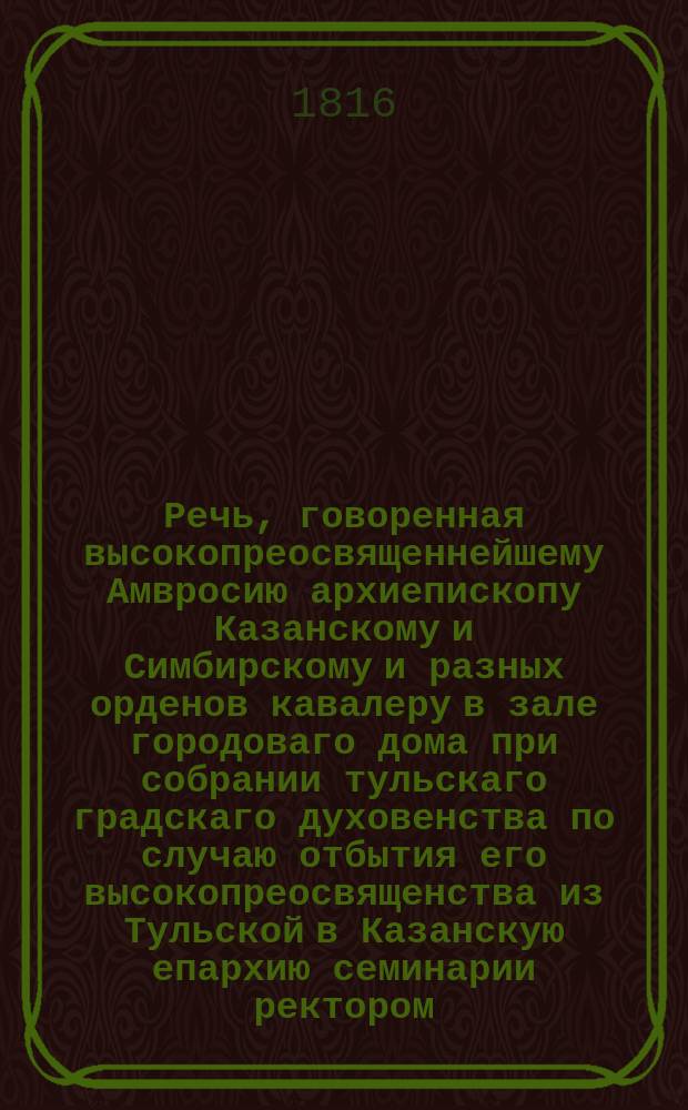 Речь, говоренная высокопреосвященнейшему Амвросию архиепископу Казанскому и Симбирскому и разных орденов кавалеру в зале городоваго дома при собрании тульскаго градскаго духовенства по случаю отбытия его высокопреосвященства из Тульской в Казанскую епархию семинарии ректором, архимандритом и кавалером Киприаном марта 6 дня 1816 года