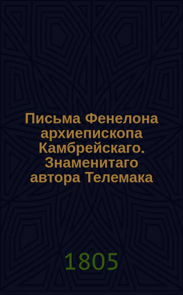 Письма Фенелона архиепископа Камбрейскаго. Знаменитаго автора Телемака : Содержащия в себе многия важныя разсуждения и наставления о благочестии, нравах и внутренней жизни христиан. Перевод с французскаго. Ч.1