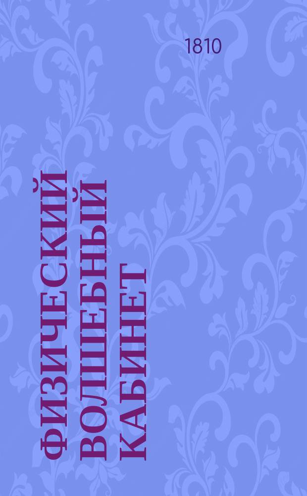 Физический волшебный кабинет : Заключающий в себе: Открытие редких, чудесных и достойных удивления волшебных действий, производимых посредством сокровеннаго искусства фокус-покуса, к изумлению, забаве и удовольствию даже самых просвещенных и остроумных зрителей. : Сочинение, основанное на правилах физики и избранное из творений Галле, Робертсона, Пинетти и многих других испытателей природы, служащее к познанию каждой волшебной хитрости и произведению оной в совершенное действие