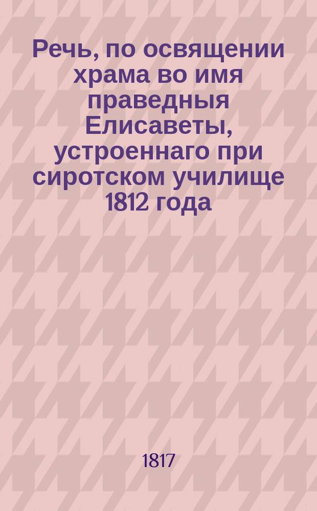 Речь, по освящении храма во имя праведныя Елисаветы, устроеннаго при сиротском училище 1812 года, находящемся в ведении Санктпетербургскаго женскаго патриотическаго общества,
