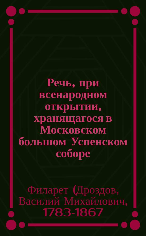 Речь, при всенародном открытии, хранящагося в Московском большом Успенском соборе, завещательнаго акта в бозе почившаго государя императора Александра Павловича, : о назначении на наследственный всероссийский престол, его императорскаго величества благочестивейшаго государя Николая Павловича императора и самодержца всероссийскаго