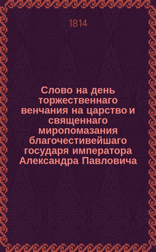 Слово на день торжественнаго венчания на царство и священнаго миропомазания благочестивейшаго государя императора Александра Павловича