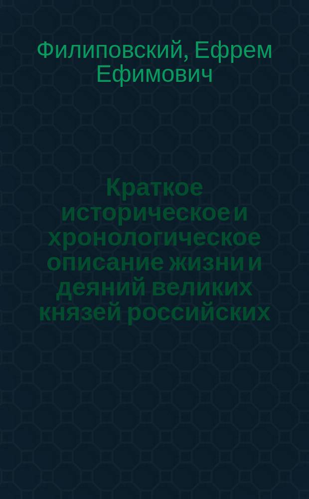 Краткое историческое и хронологическое описание жизни и деяний великих князей российских, царей, императоров и их пресветлейших супруг и детей; их правления, силы и славы, различных войн и междуусобных раздоров до введения монархическаго самодержавия, бунтов и проч. от Р.Х. с 862 года до ныне благополучно царствующаго великаго государя императора Александра I. самодержца всероссийскаго, : С достопамятными примечаниями о высоком их родословии, союзах, потомстве и времени жизни, царствования, кончины и месте погребения. : С изображением гравированных их портретов