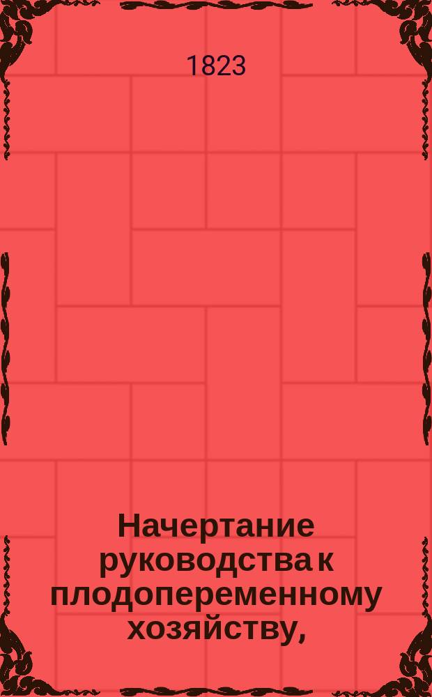 Начертание руководства к плодопеременному хозяйству, : С показанием примера перехода к оному от трехпольнаго