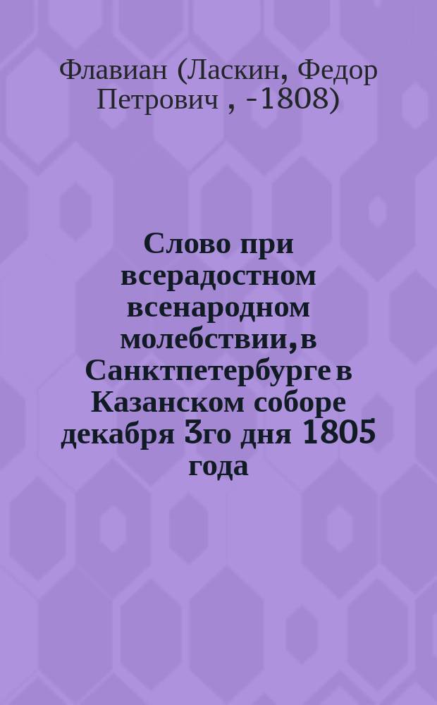 Слово при всерадостном всенародном молебствии, в Санктпетербурге в Казанском соборе декабря 3го дня 1805 года, о здравии его императорскаго величества по случаю высочайшаго и отеческаго его к жителям санктпетербургским рескрипта,
