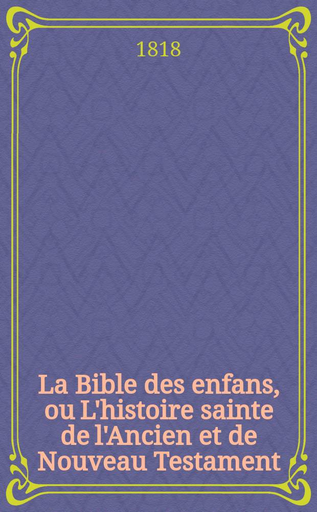 La Bible des enfans, ou L'histoire sainte de l'Ancien et de Nouveau Testament : Pour former le coeur et l'esprit des enfans. Для образования сердца и разума детей. Ч.1 и 2 : [Ветхий Завет]