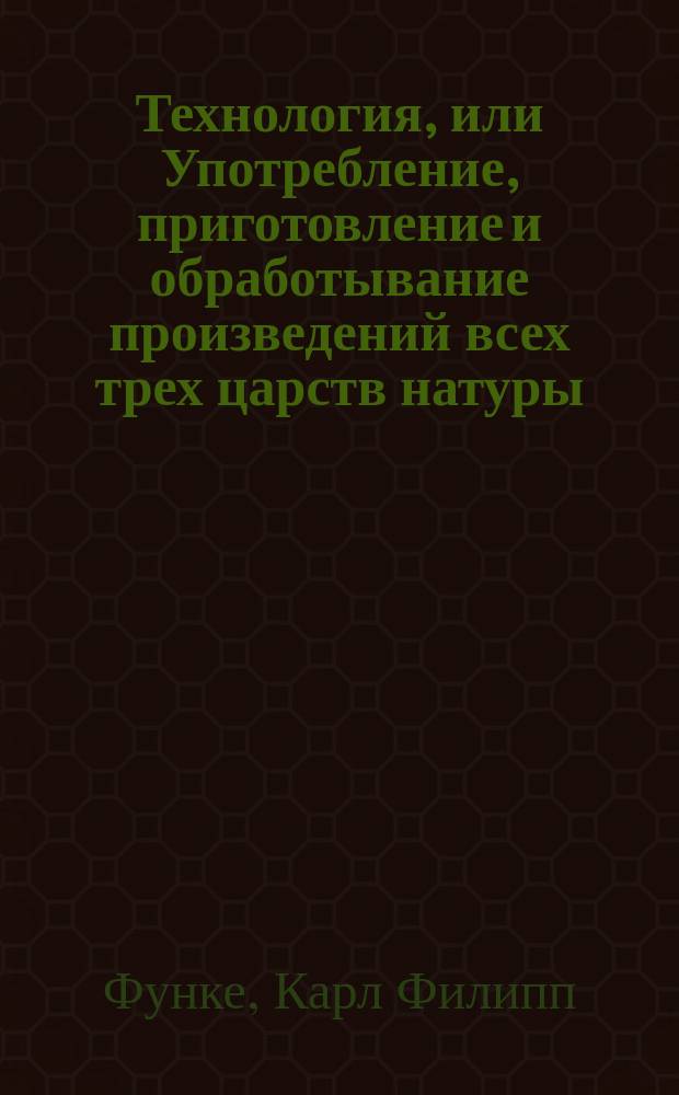 Технология, или Употребление, приготовление и обработывание произведений всех трех царств натуры.