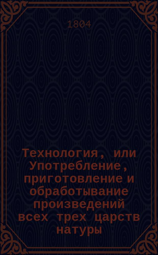 Технология, или Употребление, приготовление и обработывание произведений всех трех царств натуры. Ч.1 : О приготовлении, обработывании и употреблении естественных произведений животнаго царства