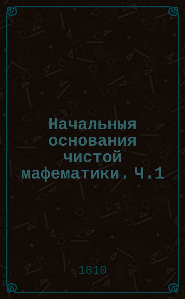 Начальныя основания чистой мафематики. Ч.1