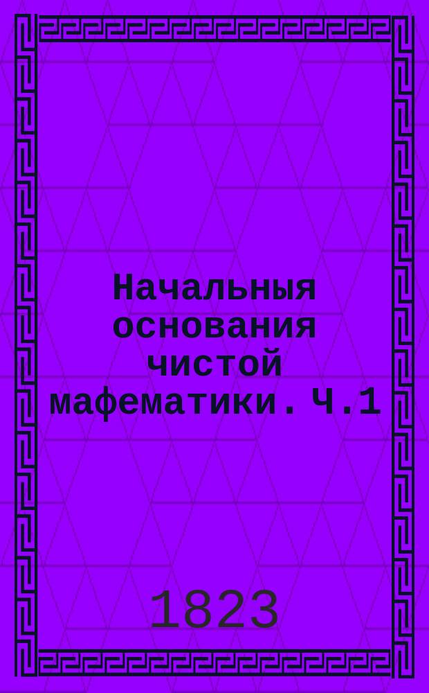 Начальныя основания чистой мафематики. Ч.1