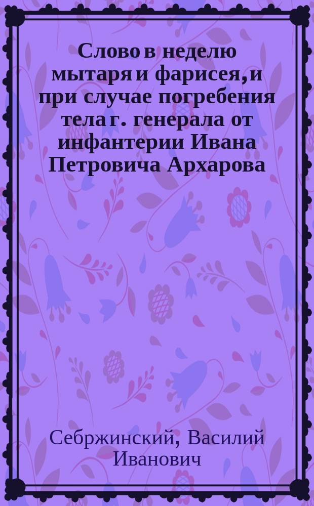 Слово в неделю мытаря и фарисея, и при случае погребения тела г. генерала от инфантерии Ивана Петровича Архарова,