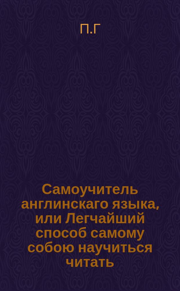 Самоучитель англинскаго языка, или Легчайший способ самому собою научиться читать, писать и говорить по англински, : для обыкновеннаго употребления содержащий наставления. 1е о англинском произношении и чтении с показанием онаго на российском языке. 2е. Краткую но полную и удобовразумительным образом разположенную грамматику. 3е. Собрание нужнейших слов. 4е. Разговоры, с показанием англинскаго выговора российскими словами