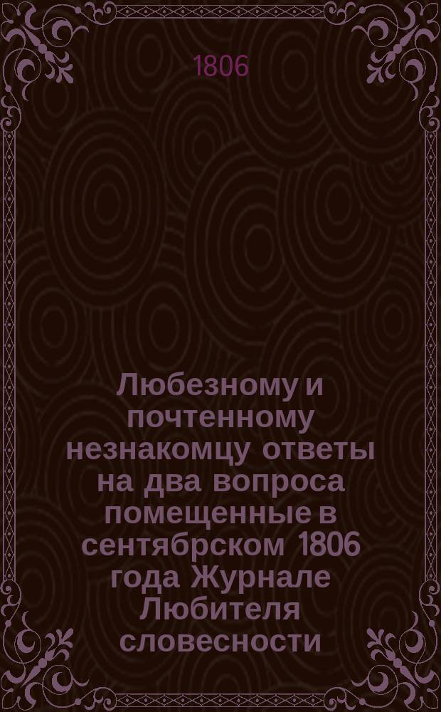 Любезному и почтенному незнакомцу ответы на два вопроса помещенные в сентябрском 1806 года Журнале Любителя словесности. : 1й Об 11ти разных мнениях семнадцати ученых об одном. 2й О плане, как можно скоро перерешить все дела тяжебныя в России и по том гораздо убавить число судей и канцелярских служителей