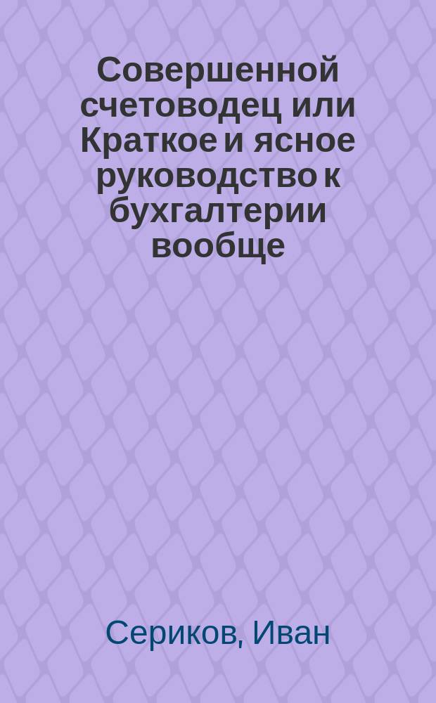 Совершенной счетоводец или Краткое и ясное руководство к бухгалтерии вообще : С присовокуплением практических торговых примеров
