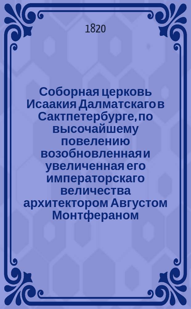 Соборная церковь Исаакия Далматскаго в Сактпетербурге, по высочайшему повелению возобновленная и увеличенная его императорскаго величества архитектором Августом Монтфераном, королевско-французскаго почетнаго легиона кавалером.