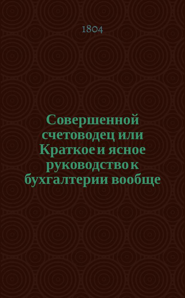 Совершенной счетоводец или Краткое и ясное руководство к бухгалтерии вообще : С присовокуплением практических торговых примеров. Ч.1