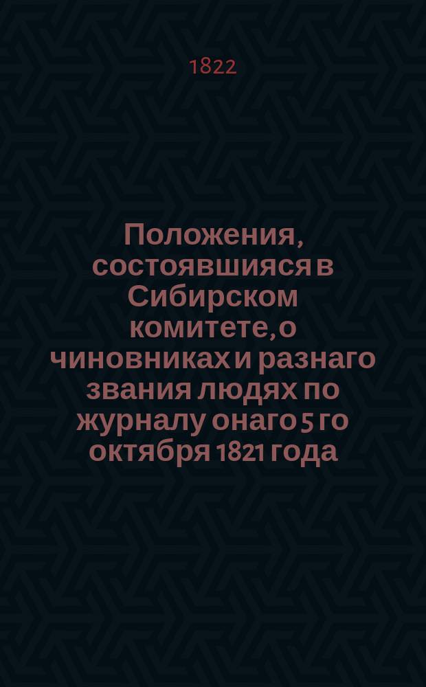 Положения, состоявшияся в Сибирском комитете, о чиновниках и разнаго звания людях по журналу онаго 5 го октября 1821 года : Утв. 26 янв. 1822 г.