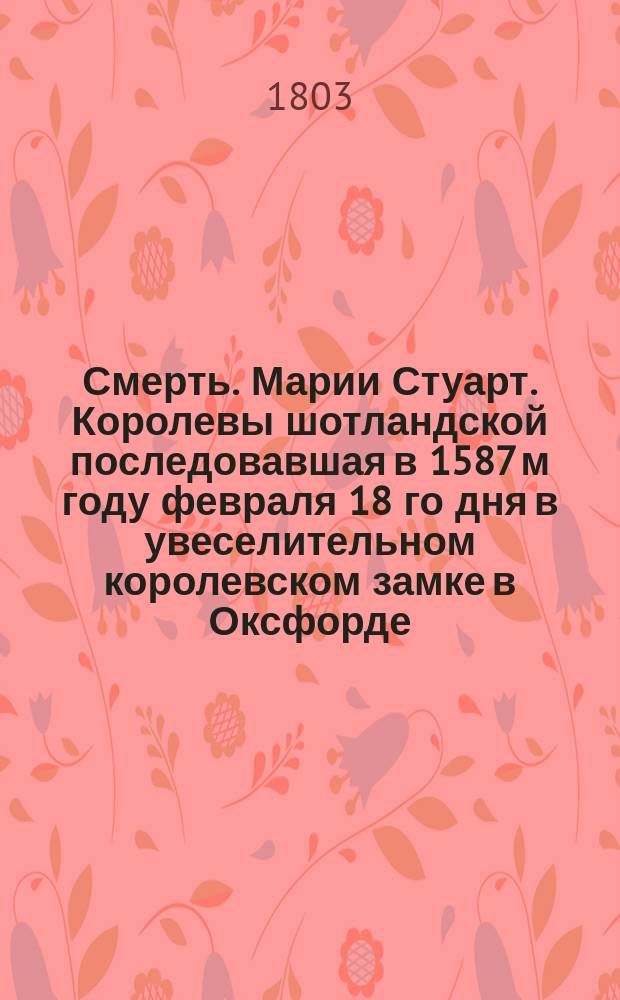 Смерть. Марии Стуарт. Королевы шотландской последовавшая в 1587 м году февраля 18 го дня в увеселительном королевском замке в Оксфорде, : историческое изъяснение представленное в семи эстампах, гравированных с англинских оригиналов. : С приобщением краткаго описания ея жизни почерпнутой из достоверных историков