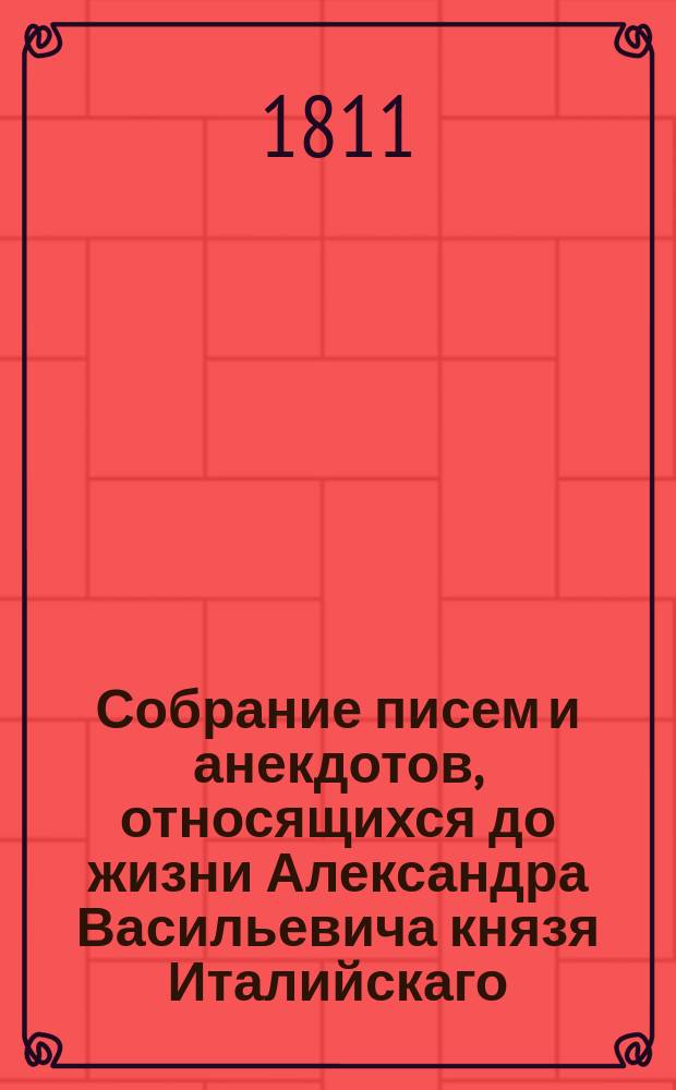 Собрание писем и анекдотов, относящихся до жизни Александра Васильевича князя Италийскаго, графа Суворова-Рымникскаго, в коих изображается истинный дух и характер сего ироя, : С присовокуплением Вахт-парада, или Науки побеждать, сочиненной сим непобедимым полководцем