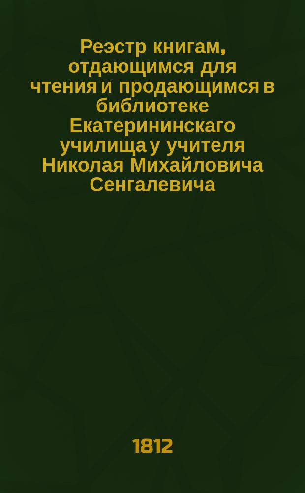 Реэстр книгам, отдающимся для чтения и продающимся в библиотеке Екатерининскаго училища у учителя Николая Михайловича Сенгалевича. В Риге