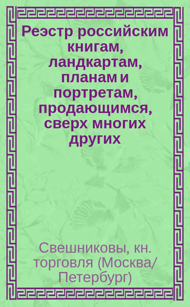 Реэстр российским книгам, ландкартам, планам и портретам, продающимся, сверх многих других, в Москве, в книжных лавках Свешникова: : На Никольской улице, в лавке Приказа общественнаго призрения, и во флигеле Заиконоспаскаго монастыря. На Ильинке, против Гостинаго двора. Также в разных городах и местах на ярмарках