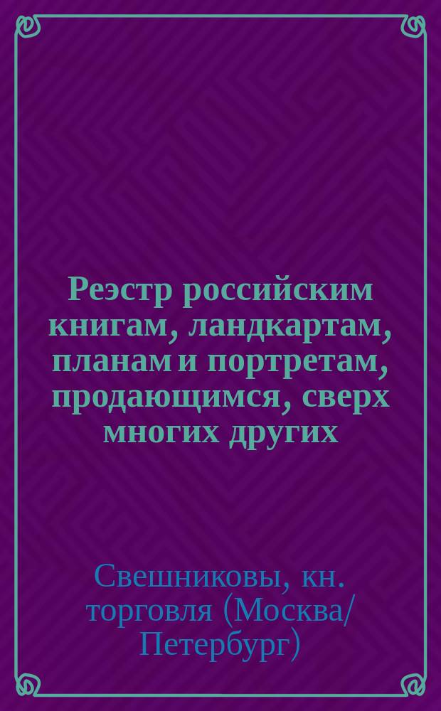 Реэстр российским книгам, ландкартам, планам и портретам, продающимся, сверх многих других, в С.Петербурге, в книжных лавках Свешникова : В Гостином дворе по Суконной линии, под № 14 и 16. Против Гостинаго двора Овощной линии, в доме Пажескаго корпуса, под № 2. В доме генерала Балабина, под № 27