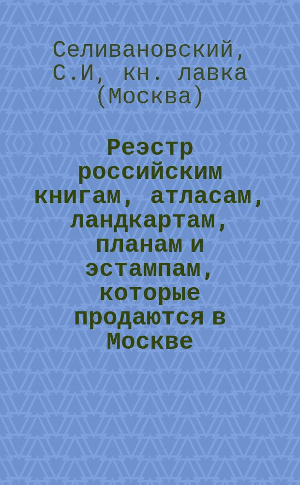 Реэстр российским книгам, атласам, ландкартам, планам и эстампам, которые продаются в Москве, у содержателя типографий Селивановскаго. : В книжной его лавке на Ильинской улице против Новаго гостинаго двора