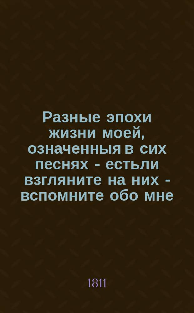 Разные эпохи жизни моей, означенныя в сих песнях - естьли взгляните на них - вспомните обо мне.
