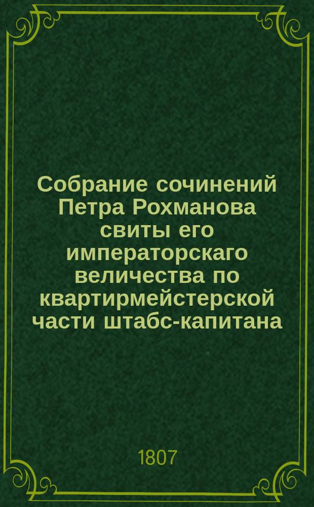 Собрание сочинений Петра Рохманова свиты его императорскаго величества по квартирмейстерской части штабс-капитана, доктора философии, государственнаго адмиралтейскаго департамента, Московскаго Императорскаго общества испытателей природы, Парижскаго академическаго, Геттингенскаго, физическаго и многих других ученых обществ члена и корреспондента. Ч.1