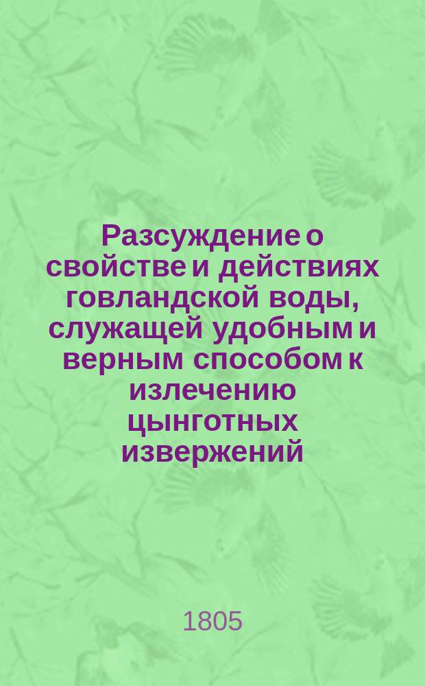 Разсуждение о свойстве и действиях говландской воды, служащей удобным и верным способом к излечению цынготных извержений, угрей, погрешностей телесных, красоты, негладкости кожи и вообще всякаго рода накожных болезней, в какой части тела оныя бы ни были.