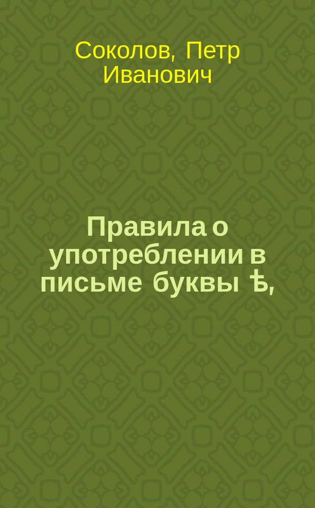Правила о употреблении в письме буквы ѣ, : С присовокуплением полной азбучным порядком расположенной росписи всем словам, с сею буквою пишемым в слогах, никаким переменам неподверженных, также всем глаголам, кончающимся в неоконченном наклонении на тъ с предыдущею буквою ѣ