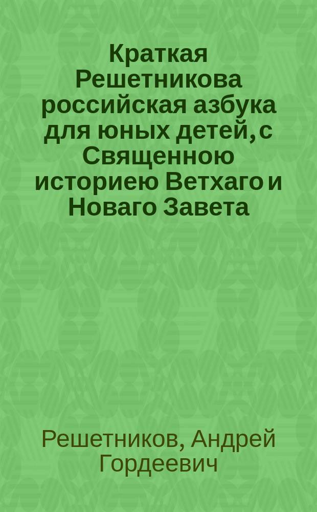 Краткая Решетникова российская азбука для юных детей, с Священною историею Ветхаго и Новаго Завета.
