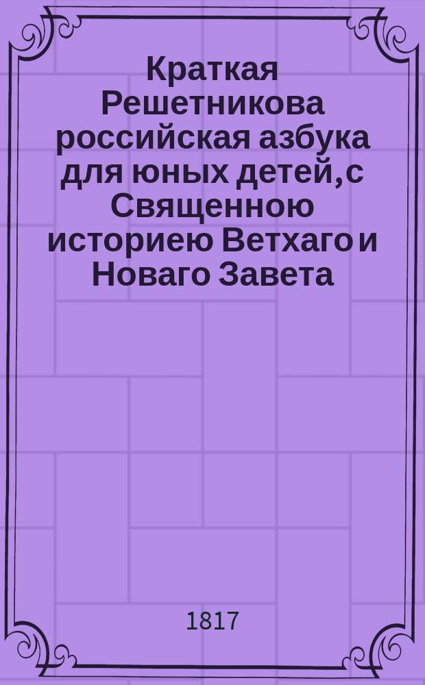 Краткая Решетникова российская азбука для юных детей, с Священною историею Ветхаго и Новаго Завета.