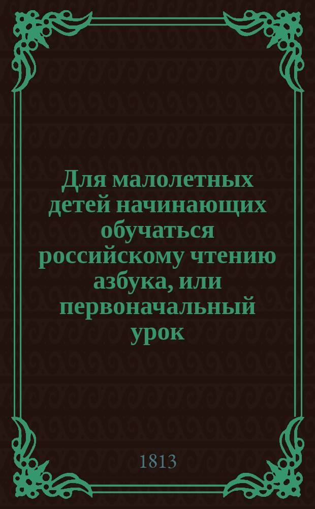 Для малолетных детей начинающих обучаться российскому чтению азбука, или первоначальный урок, руководствующий их легчайшим способом к чтению книг,
