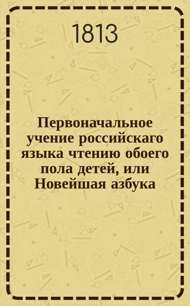 Первоначальное учение российскаго языка чтению обоего пола детей, или Новейшая азбука, содержащая в себе по возрасту их многия наставления, как-то: в вере, добронравии и благопристойном обхождении в обществе, с присовокуплением басен с картинками.