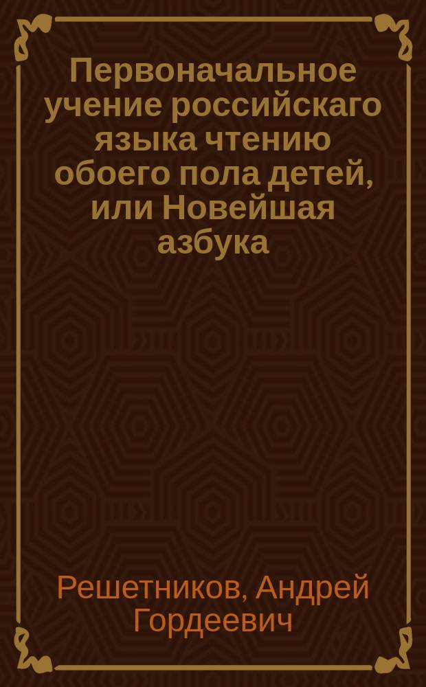 Первоначальное учение российскаго языка чтению обоего пола детей, или Новейшая азбука, содержащая в себе по возрасту их многия наставления, как-то: в вере, добронравии и благопристойном обхождении в обществе, с присовокуплением басен, с картинками.