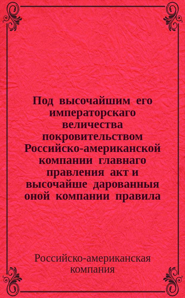 Под высочайшим его императорскаго величества покровительством Российско-американской компании главнаго правления акт и высочайше дарованныя оной компании правила, с приобщением приличных к оному узаконений