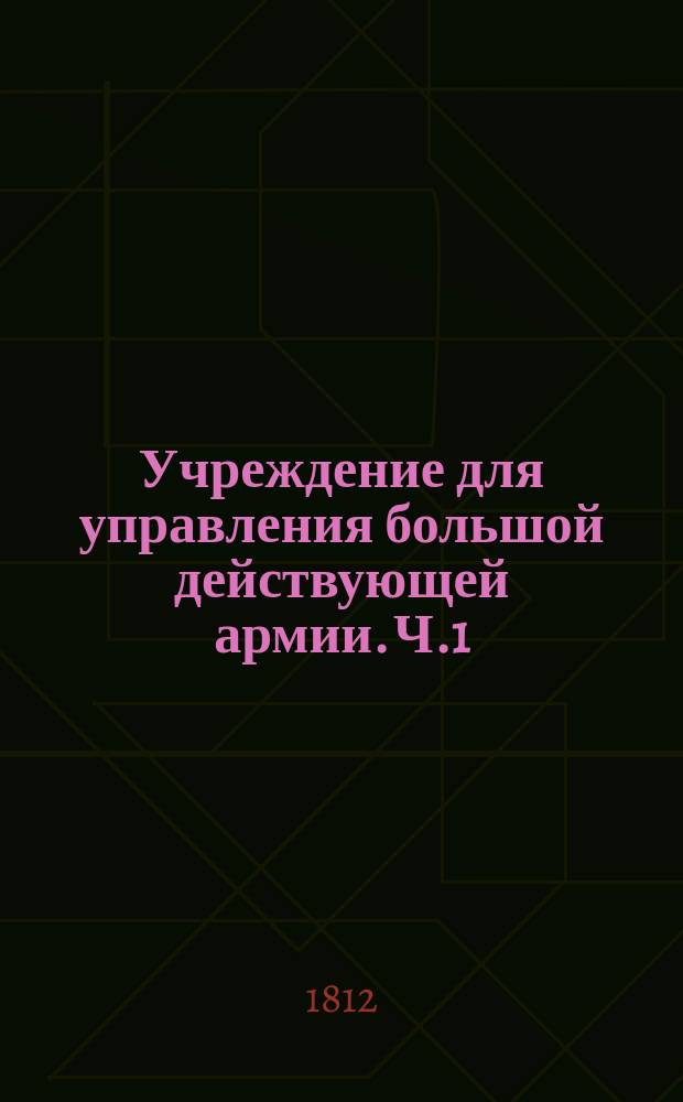 Учреждение для управления большой действующей армии. Ч.1 : [О главнокомандующем, корпусных и дивизионных начальниках и их штабах]