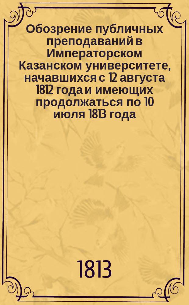 Обозрение публичных преподаваний в Императорском Казанском университете, начавшихся с 12 августа 1812 года и имеющих продолжаться по 10 июля 1813 года, по постановлению Совета при Университете