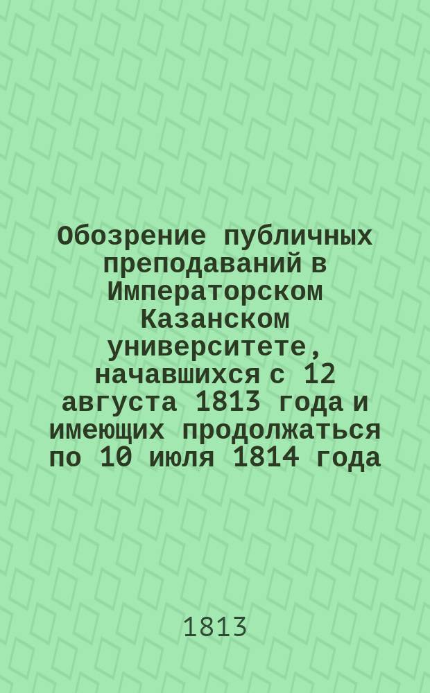 Обозрение публичных преподаваний в Императорском Казанском университете, начавшихся с 12 августа 1813 года и имеющих продолжаться по 10 июля 1814 года, по постановлению Совета при Университете
