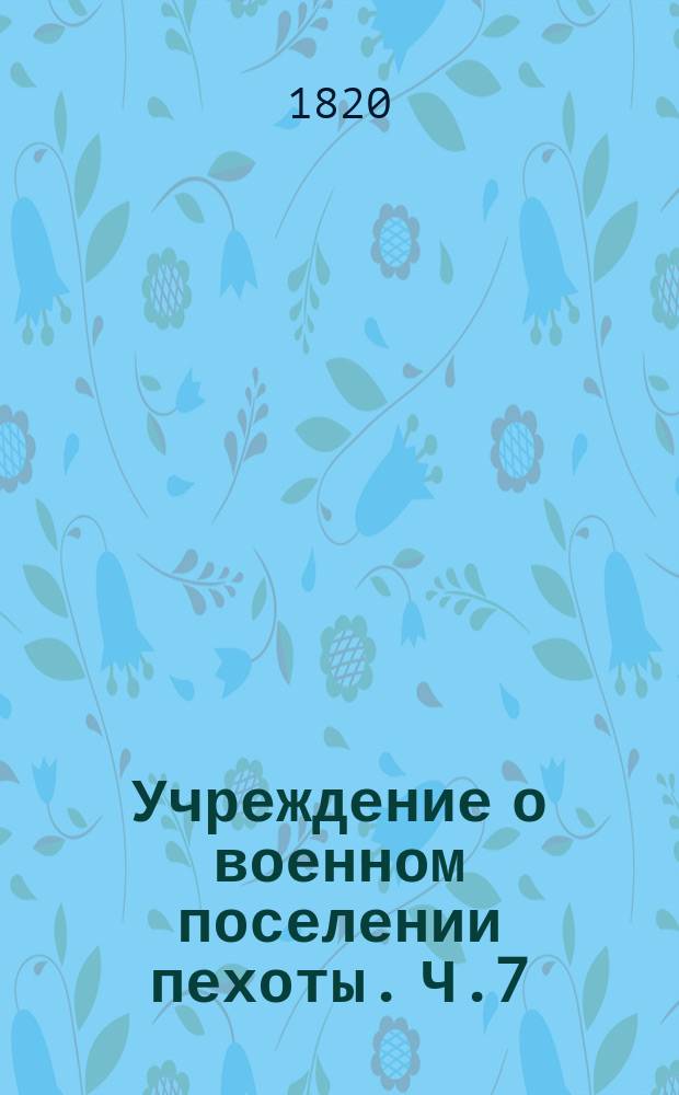 Учреждение о военном поселении пехоты. Ч.7 : Положение о поселенных фурштатских ротах для поселенных пехотных полков