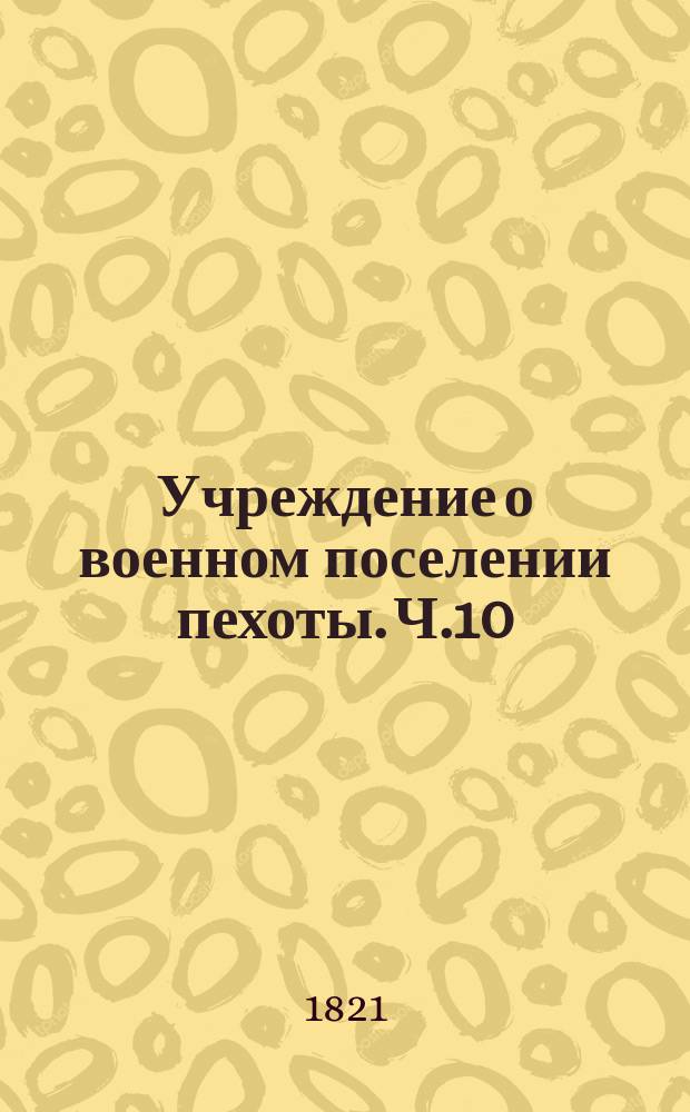 Учреждение о военном поселении пехоты. Ч.10 : Положение о денежных поручениях, делаемых при устройстве военных поселений и даче в них отчетов