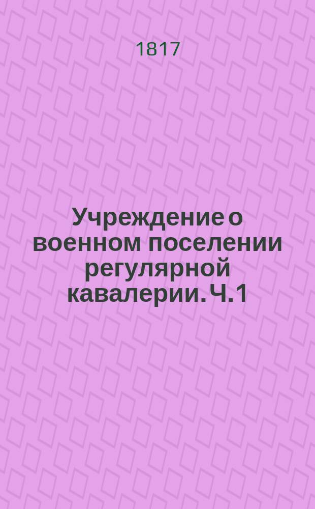 Учреждение о военном поселении регулярной кавалерии. Ч.1 : Устройство военнаго поселения регулярной кавалерии