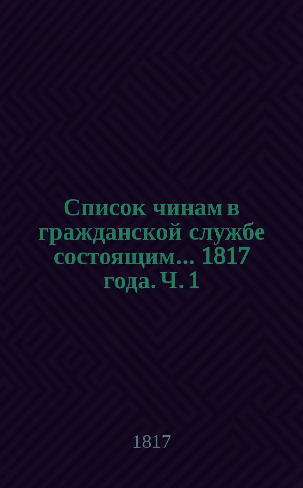 Список чинам в гражданской службе состоящим... 1817 года. Ч. 1 : ... первых четырех классов ...