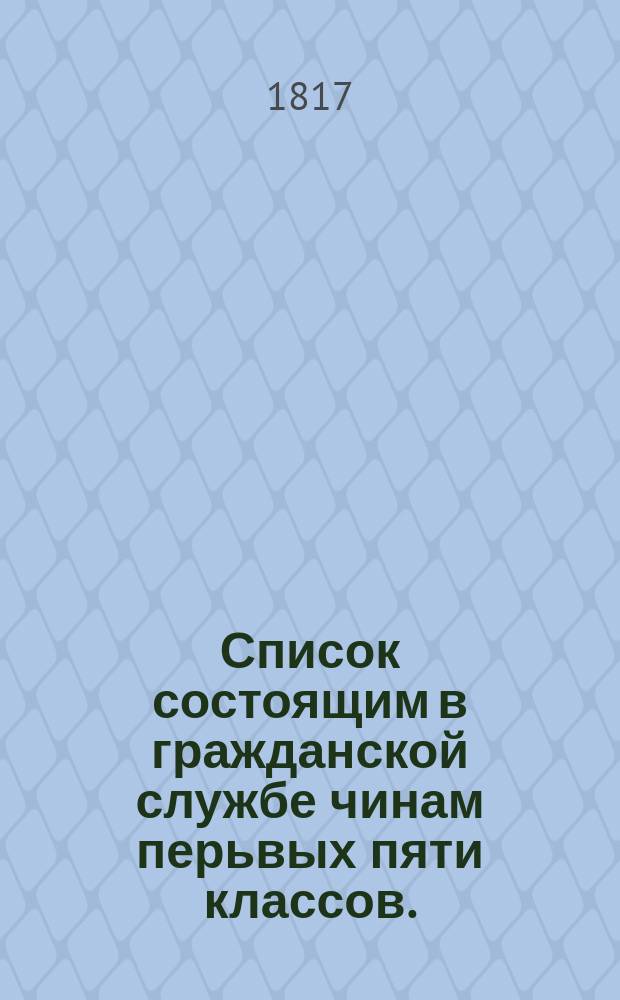 Список состоящим в гражданской службе чинам перьвых пяти классов. : На 1817 й год