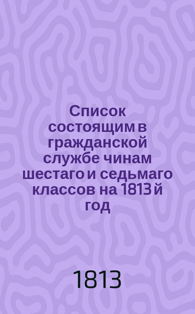 Список состоящим в гражданской службе чинам шестаго и седьмаго классов на 1813 й год