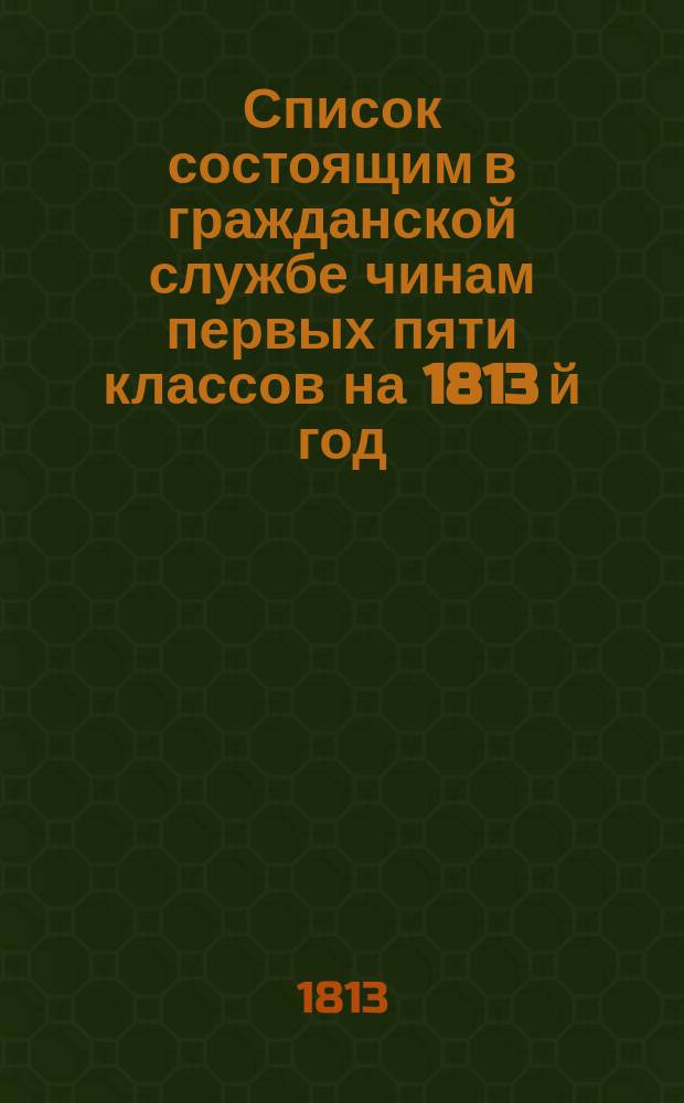 Список состоящим в гражданской службе чинам первых пяти классов на 1813 й год