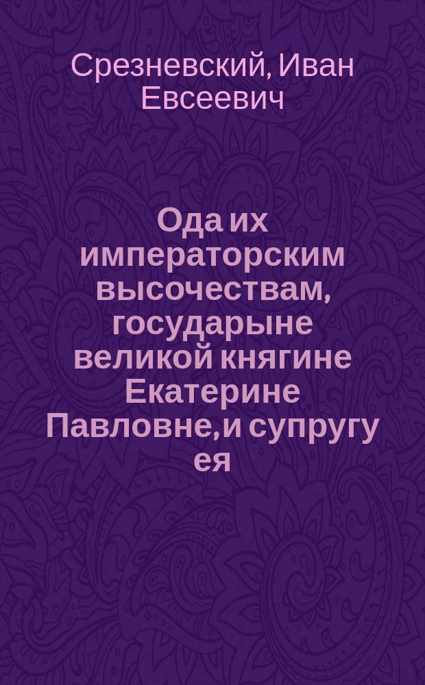 Ода их императорским высочествам, государыне великой княгине Екатерине Павловне, и супругу ея, светлейшему принцу Георгу Голштейн-Олденбургскому, новогородскому, тверскому и ярославскому генерал-губернатору и главному директору путей сообщения в России; : Которую с чувствами глубочайшаго благоговения подносит Ярославское Демидовское вышних наук училище при вожделенном онаго посещении